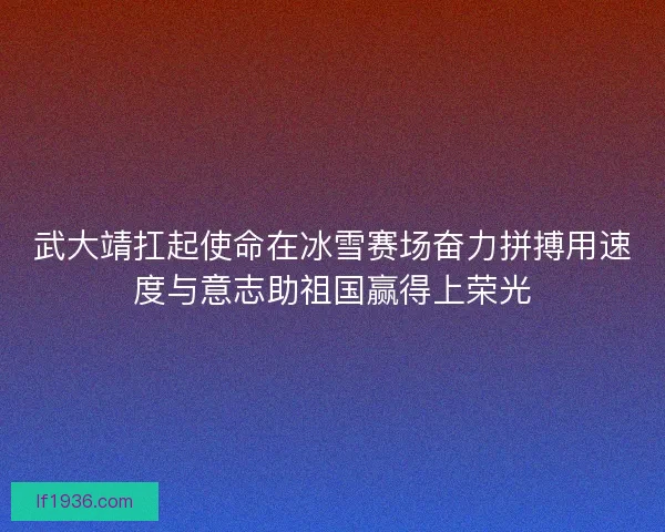 武大靖扛起使命在冰雪赛场奋力拼搏用速度与意志助祖国赢得上荣光
