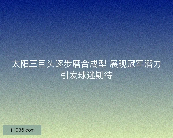 太阳三巨头逐步磨合成型 展现冠军潜力引发球迷期待