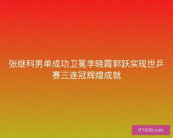 张继科男单成功卫冕李晓霞郭跃实现世乒赛三连冠辉煌成就