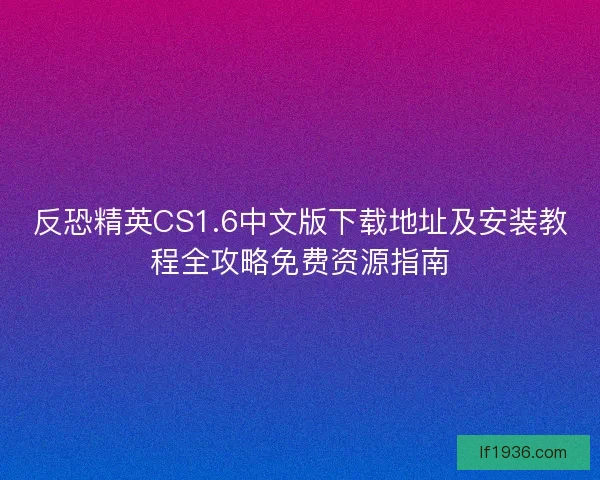 反恐精英CS1.6中文版下载地址及安装教程全攻略免费资源指南