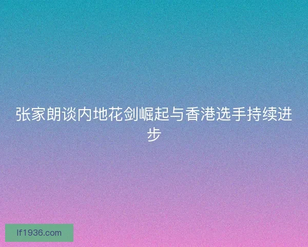 张家朗谈内地花剑崛起与香港选手持续进步