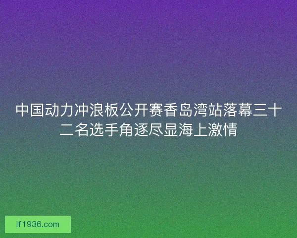 中国动力冲浪板公开赛香岛湾站落幕三十二名选手角逐尽显海上激情
