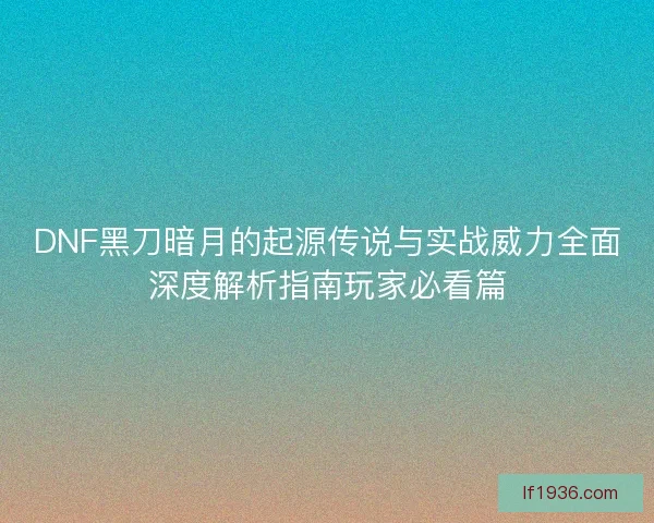 DNF黑刀暗月的起源传说与实战威力全面深度解析指南玩家必看篇