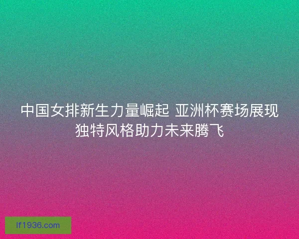 中国女排新生力量崛起 亚洲杯赛场展现独特风格助力未来腾飞