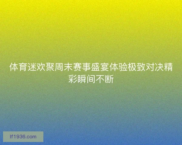 体育迷欢聚周末赛事盛宴体验极致对决精彩瞬间不断