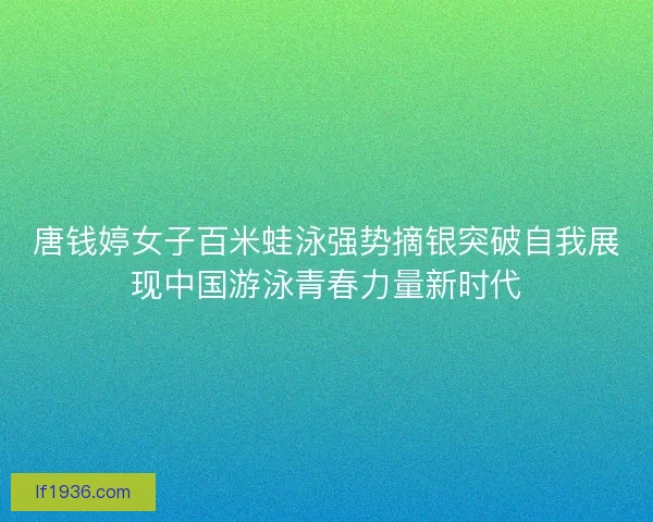 唐钱婷女子百米蛙泳强势摘银突破自我展现中国游泳青春力量新时代
