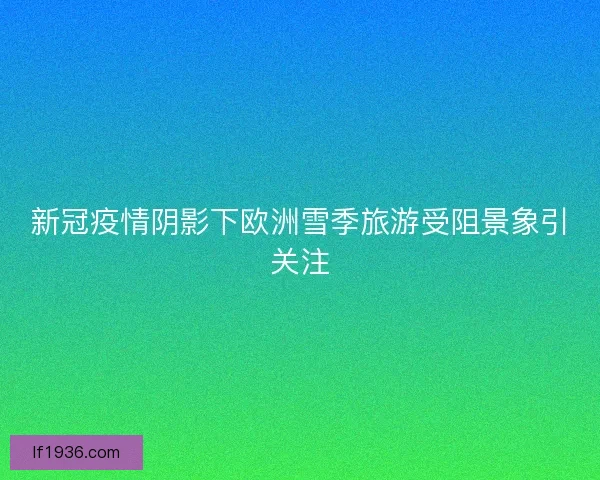 新冠疫情阴影下欧洲雪季旅游受阻景象引关注
