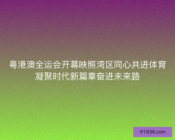 粤港澳全运会开幕映照湾区同心共进体育凝聚时代新篇章奋进未来路