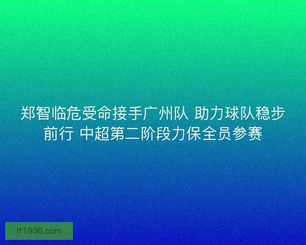 郑智临危受命接手广州队 助力球队稳步前行 中超第二阶段力保全员参赛