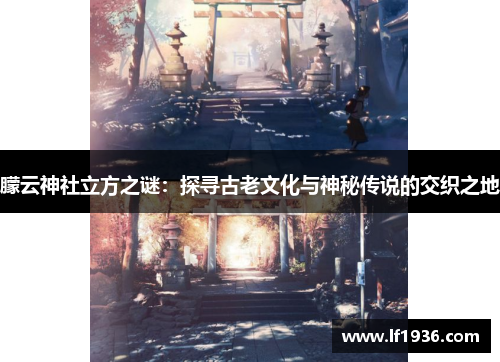 朦云神社立方之谜：探寻古老文化与神秘传说的交织之地